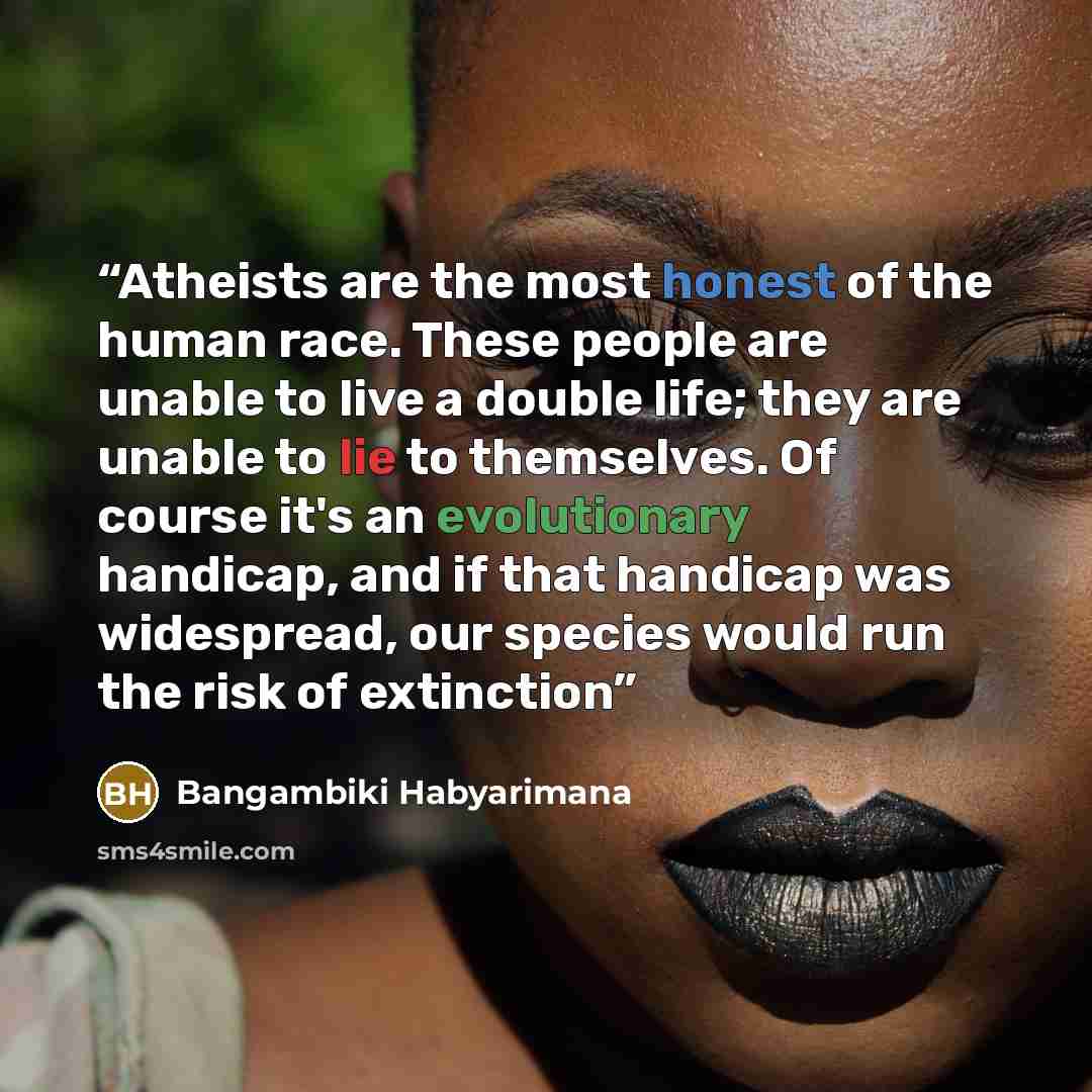 “Atheists are the most honest of the human race. These people are unable to live a double life; they are unable to lie to themselves. Of course it's an evolutionary handicap, and if that handicap was widespread, our species would run the risk of extinction” quote by Bangambiki Habyarimana