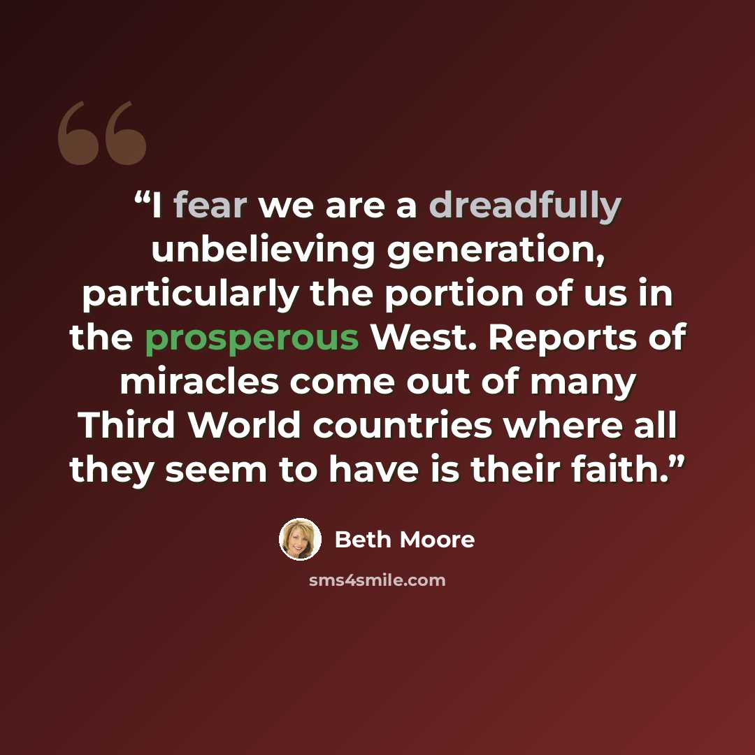“I fear we are a dreadfully unbelieving generation, particularly the portion of us in the prosperous West. Reports of miracles come out of many Third World countries where all they seem to have is their faith.” quote by Beth Moore