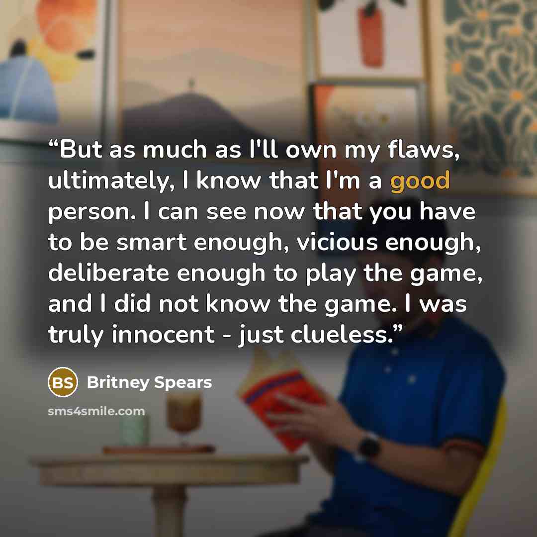 “But as much as I'll own my flaws, ultimately, I know that I'm a good person. I can see now that you have to be smart enough, vicious enough, deliberate enough to play the game, and I did not know the game. I was truly innocent - just clueless.” quote by Britney Spears