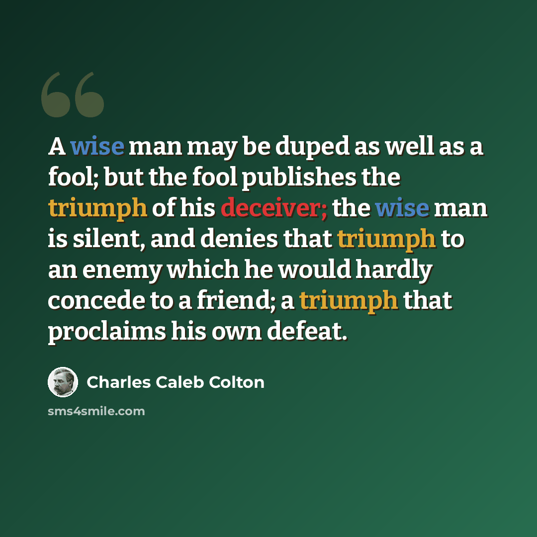 “A wise man may be duped as well as a fool; but the fool publishes the triumph of his deceiver; the wise man is silent, and denies that triumph to an enemy which he would hardly concede to a friend; a triumph that proclaims his own defeat.” quote by Charles Caleb Colton