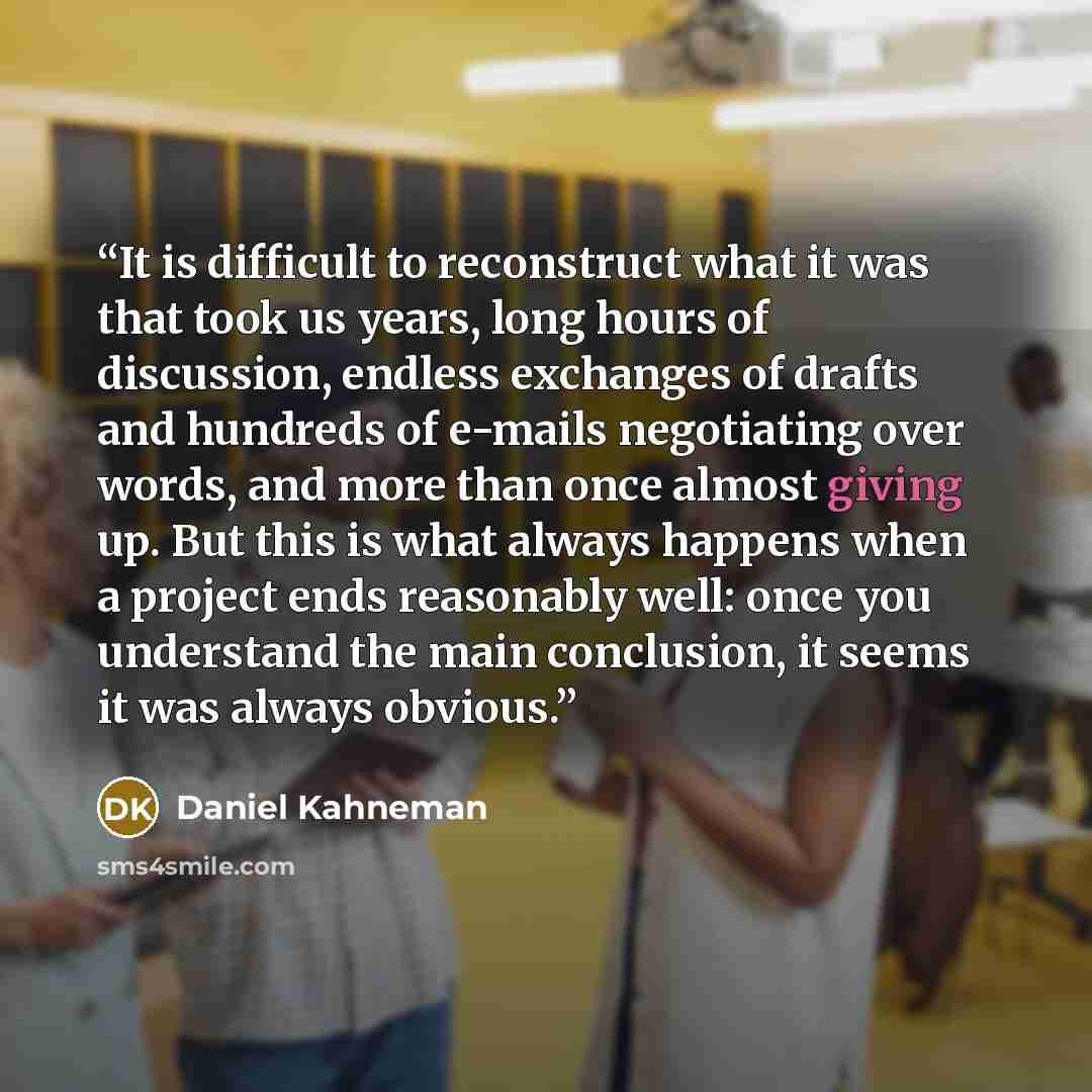 “It is difficult to reconstruct what it was that took us years, long hours of discussion, endless exchanges of drafts and hundreds of e-mails negotiating over words, and more than once almost giving up. But this is what always happens when a project ends reasonably well: once you understand the…” quote by Daniel Kahneman