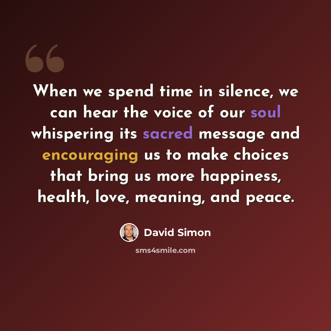 “When we spend time in silence, we can hear the voice of our soul whispering its sacred message and encouraging us to make choices that bring us more happiness, health, love, meaning, and peace.” quote by David Simon