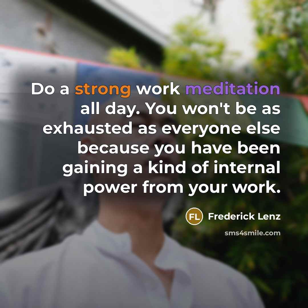 “Do a strong work meditation all day. You won't be as exhausted as everyone else because you have been gaining a kind of internal power from your work.” quote by Frederick Lenz