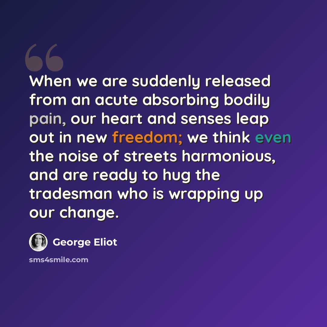 “When we are suddenly released from an acute absorbing bodily pain, our heart and senses leap out in new freedom; we think even the noise of streets harmonious, and are ready to hug the tradesman who is wrapping up our change.” quote by George Eliot