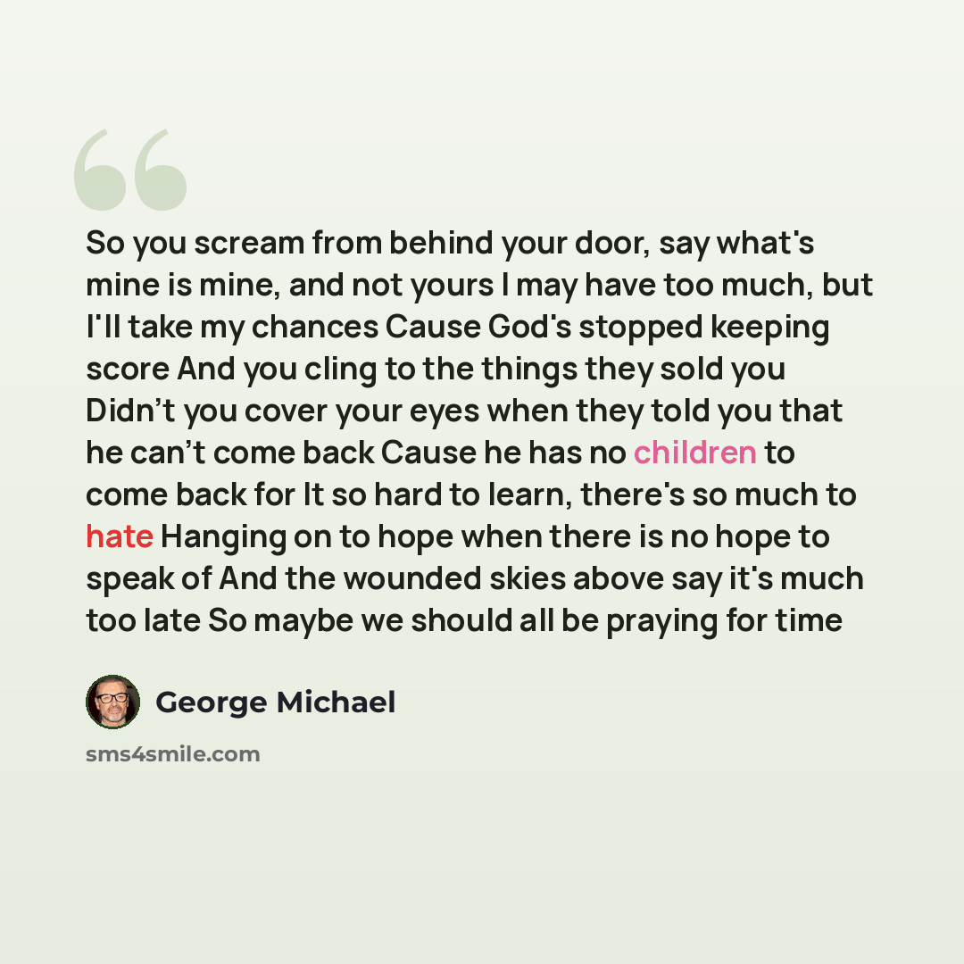 “So you scream from behind your door, say what's mine is mine, and not yours I may have too much, but I'll take my chances Cause God's stopped keeping score And you cling to the things they sold you Didn't you cover your eyes when they told you that he can't come back Cause he has no children to…” quote by George Michael
