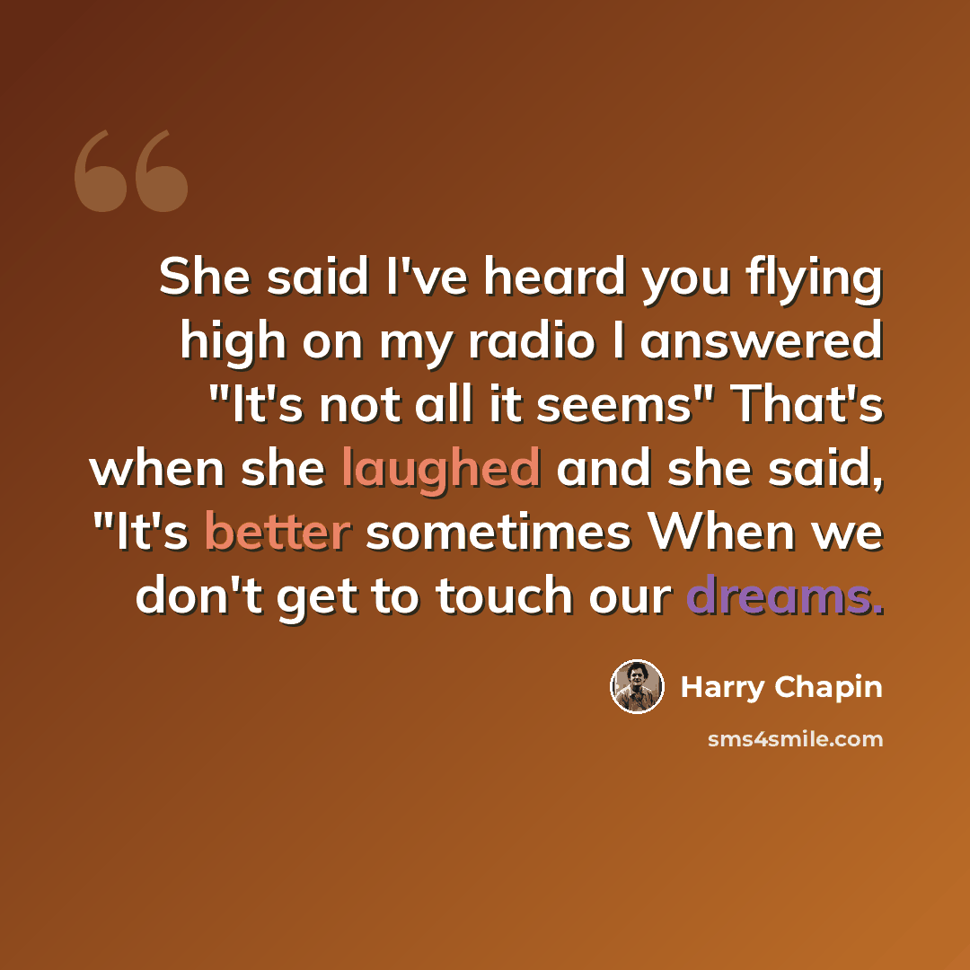 “She said I've heard you flying high on my radio I answered "It's not all it seems" That's when she laughed and she said, "It's better sometimes When we don't get to touch our dreams.” quote by Harry Chapin