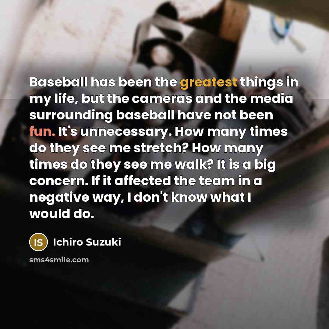 “Baseball has been the greatest things in my life, but the cameras and the media surrounding baseball have not been fun. It's unnecessary. How many times do they see me stretch? How many times do they see me walk? It is a big concern. If it affected the team in a negative way, I don't know what I…” quote by Ichiro Suzuki
