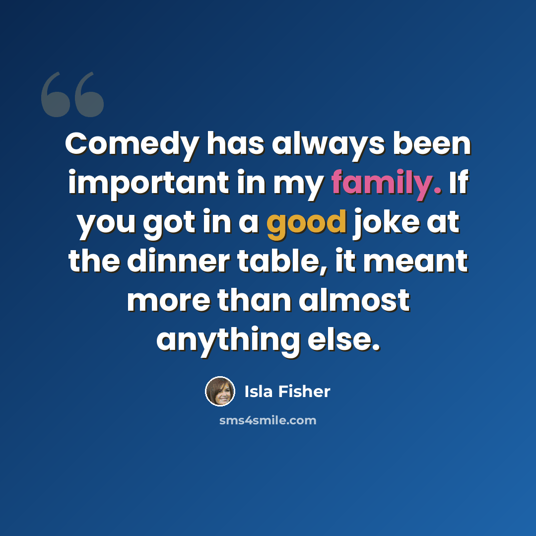 “Comedy has always been important in my family. If you got in a good joke at the dinner table, it meant more than almost anything else.” quote by Isla Fisher