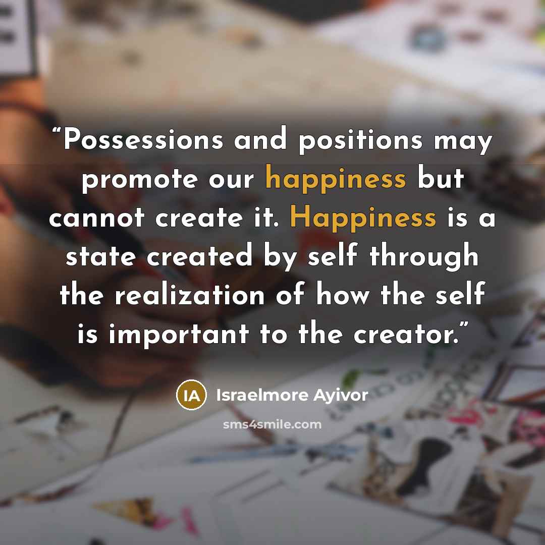 “Possessions and positions may promote our happiness but cannot create it. Happiness is a state created by self through the realization of how the self is important to the creator.” quote by Israelmore Ayivor