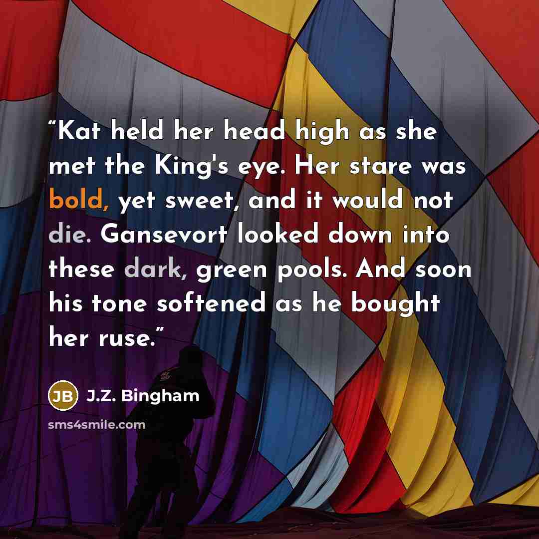“Kat held her head high as she met the King's eye. Her stare was bold, yet sweet, and it would not die. Gansevort looked down into these dark, green pools. And soon his tone softened as he bought her ruse.” quote by J.Z. Bingham