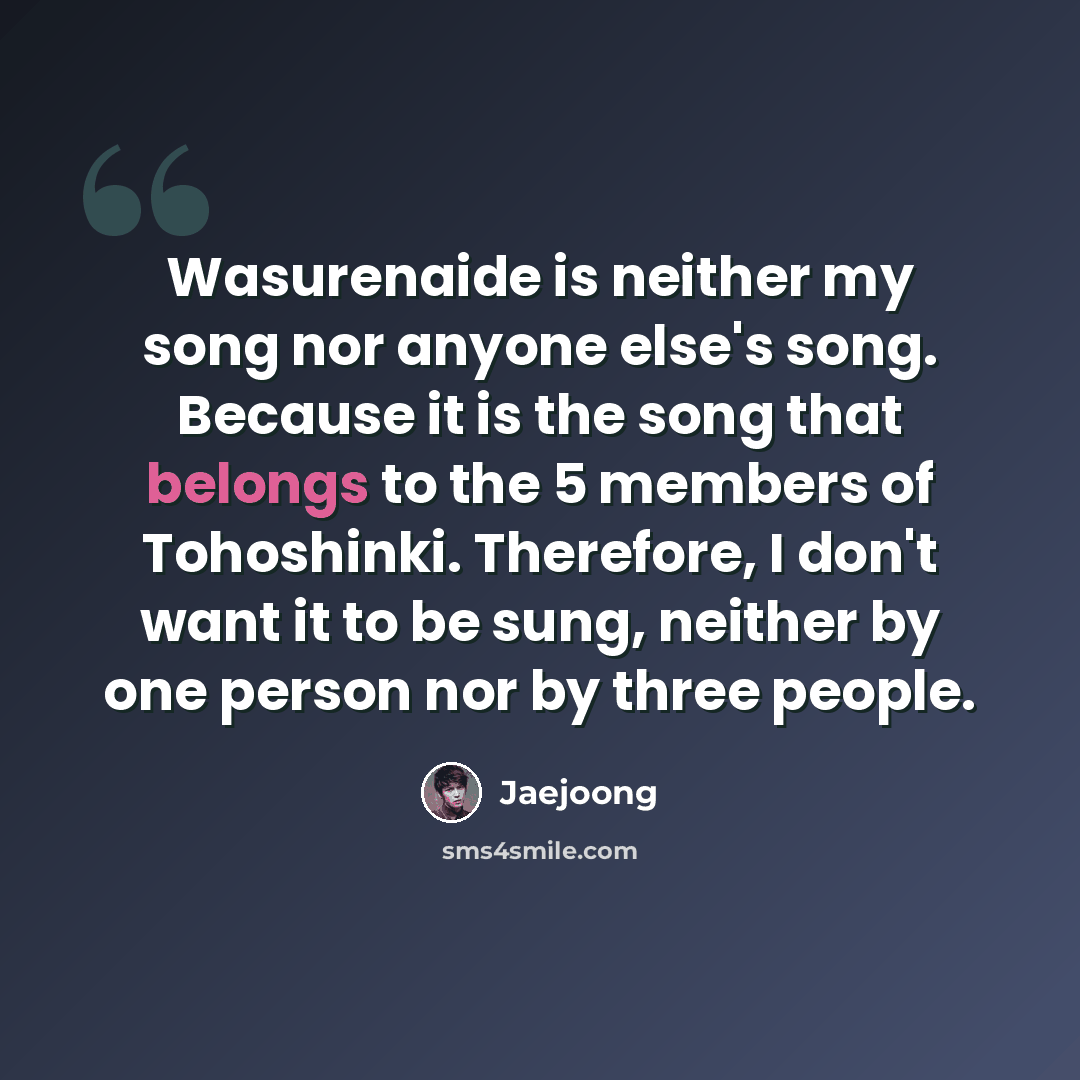“Wasurenaide is neither my song nor anyone else's song. Because it is the song that belongs to the 5 members of Tohoshinki. Therefore, I don't want it to be sung, neither by one person nor by three people.” quote by Jaejoong