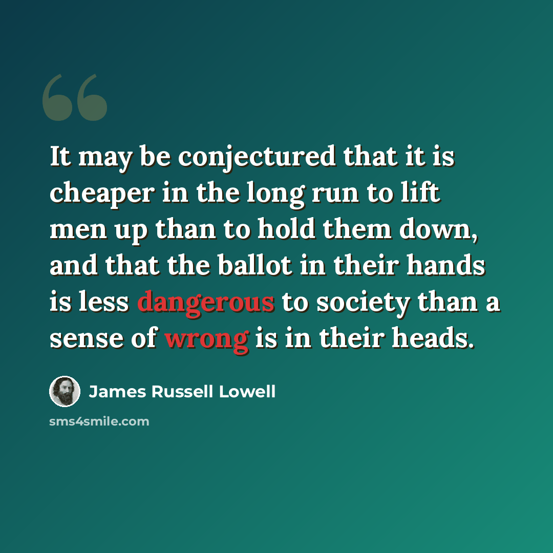 “It may be conjectured that it is cheaper in the long run to lift men up than to hold them down, and that the ballot in their hands is less dangerous to society than a sense of wrong is in their heads.” quote by James Russell Lowell