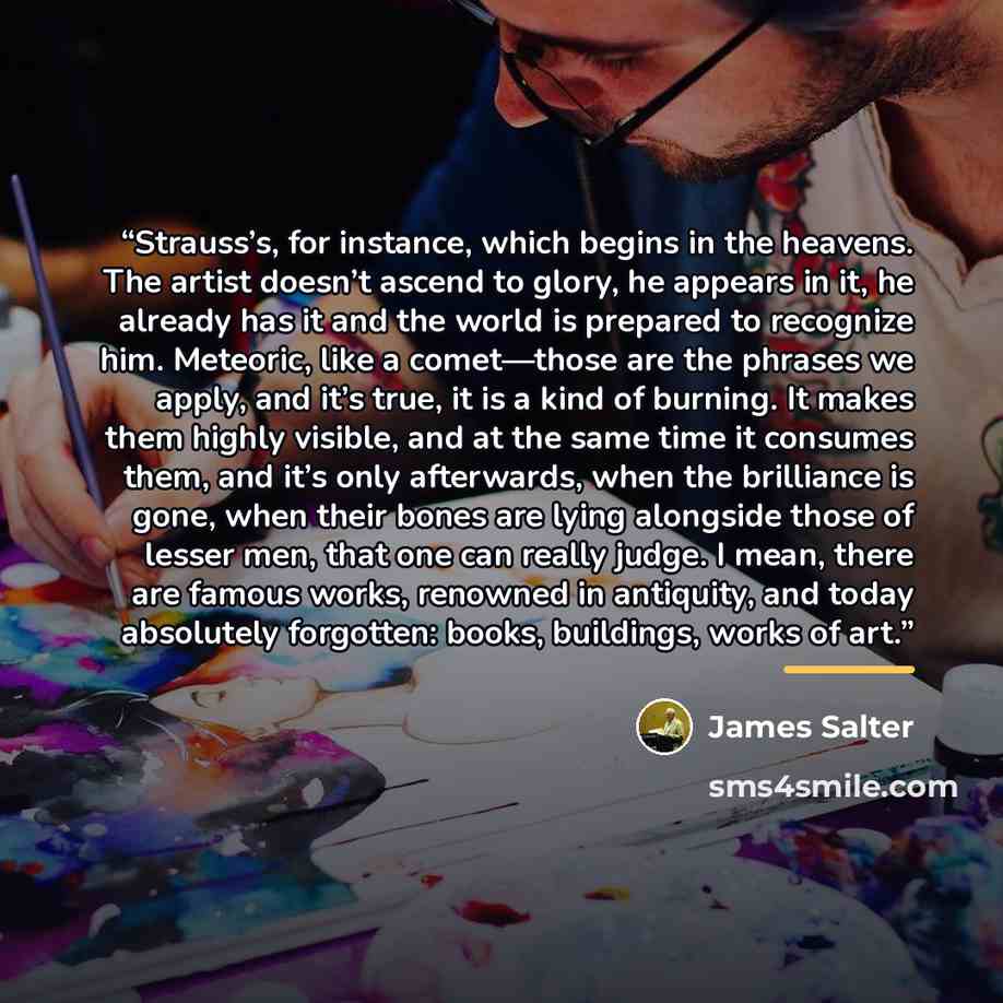 “Strauss’s, for instance, which begins in the heavens. The artist doesn’t ascend to glory, he appears in it, he already has it and the world is prepared to recognize him. Meteoric, like a comet—those are the phrases we apply, and it’s true, it is a kind of burning. It makes them highly visible, and…” quote by James Salter