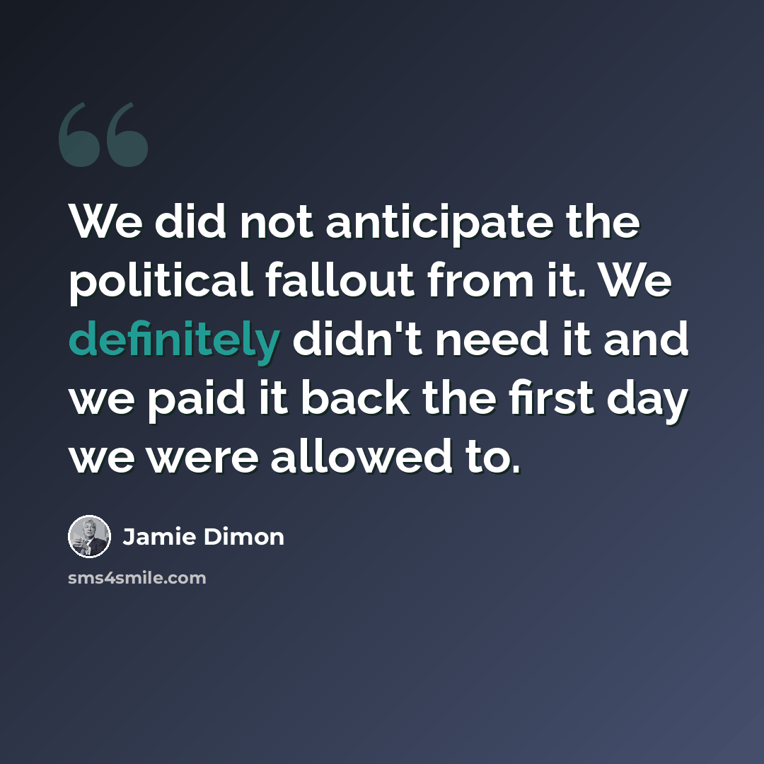 “We did not anticipate the political fallout from it. We definitely didn't need it and we paid it back the first day we were allowed to.” quote by Jamie Dimon
