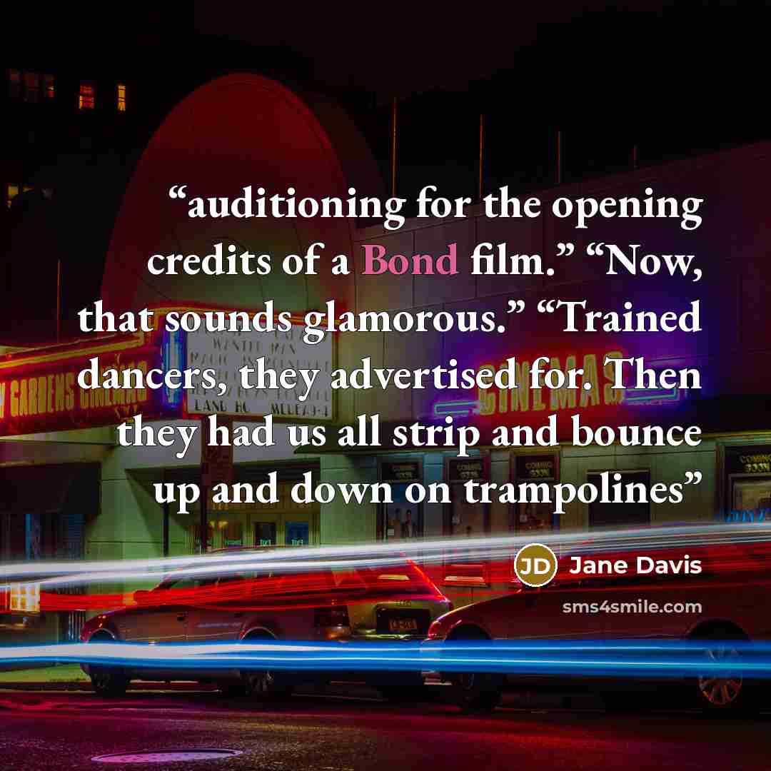 “auditioning for the opening credits of a Bond film.” “Now, that sounds glamorous.” “Trained dancers, they advertised for. Then they had us all strip and bounce up and down on trampolines” quote by Jane Davis