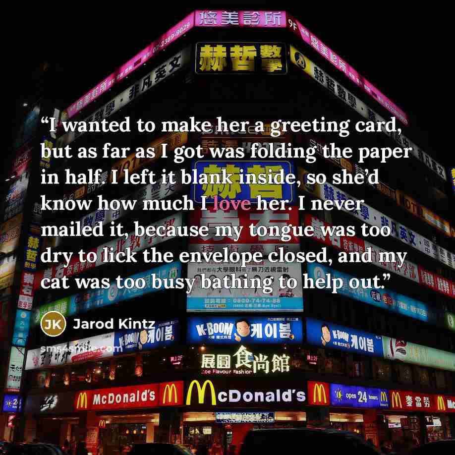 “I wanted to make her a greeting card, but as far as I got was folding the paper in half. I left it blank inside, so she’d know how much I love her. I never mailed it, because my tongue was too dry to lick the envelope closed, and my cat was too busy bathing to help out.” quote by Jarod Kintz