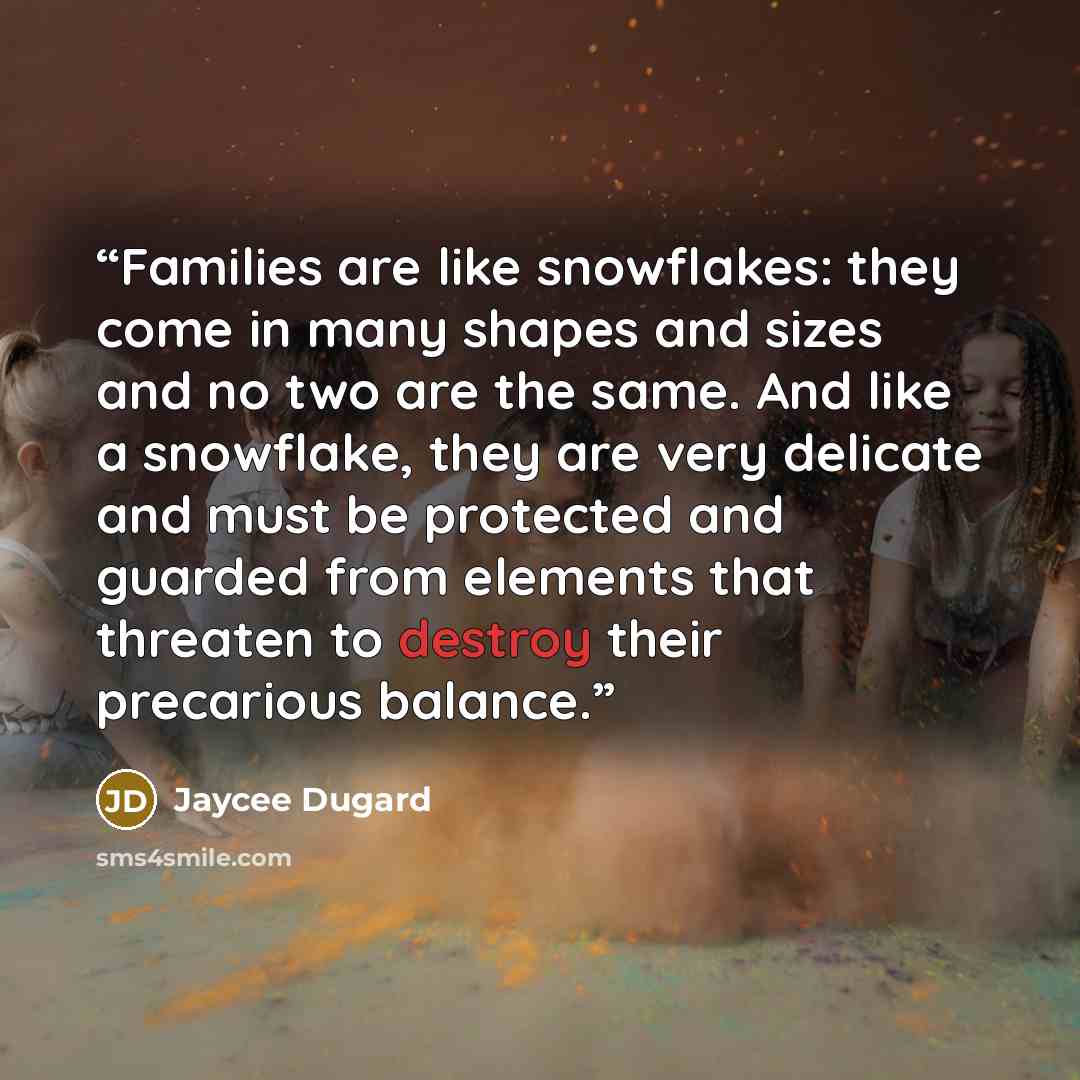 “Families are like snowflakes: they come in many shapes and sizes and no two are the same. And like a snowflake, they are very delicate and must be protected and guarded from elements that threaten to destroy their precarious balance.” quote by Jaycee Dugard
