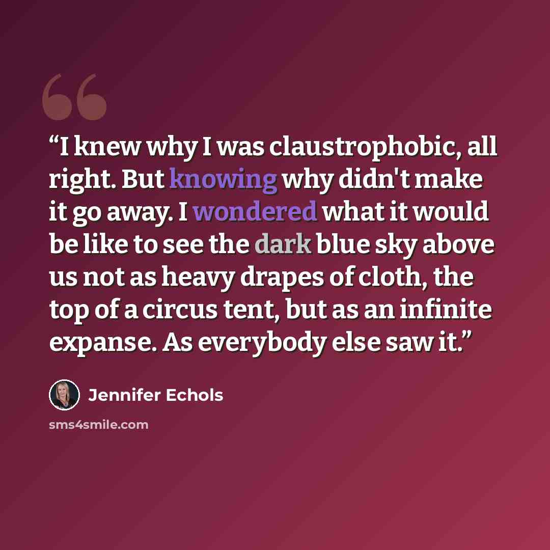 “I knew why I was claustrophobic, all right. But knowing why didn't make it go away. I wondered what it would be like to see the dark blue sky above us not as heavy drapes of cloth, the top of a circus tent, but as an infinite expanse. As everybody else saw it.” quote by Jennifer Echols