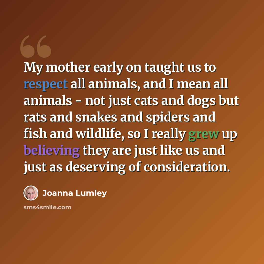 “My mother early on taught us to respect all animals, and I mean all animals - not just cats and dogs but rats and snakes and spiders and fish and wildlife, so I really grew up believing they are just like us and just as deserving of consideration.” quote by Joanna Lumley