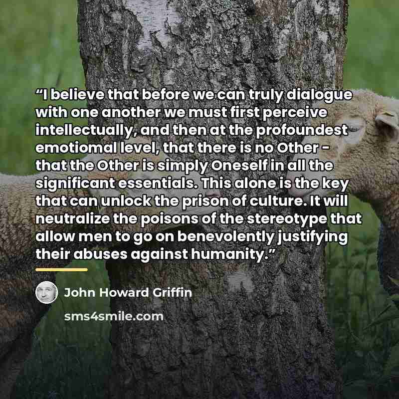 “I believe that before we can truly dialogue with one another we must first perceive intellectually, and then at the profoundest emotiomal level, that there is no Other - that the Other is simply Oneself in all the significant essentials. This alone is the key that can unlock the prison of culture…” quote by John Howard Griffin