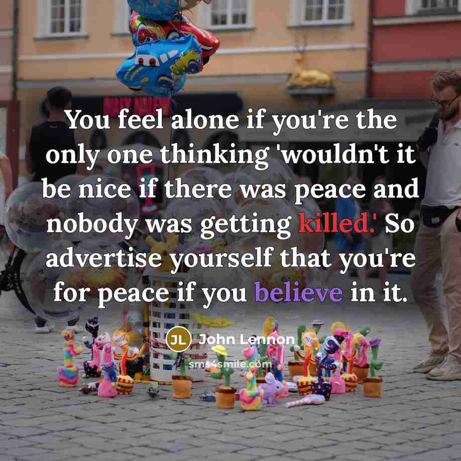 “You feel alone if you're the only one thinking 'wouldn't it be nice if there was peace and nobody was getting killed.' So advertise yourself that you're for peace if you believe in it.” quote by John Lennon