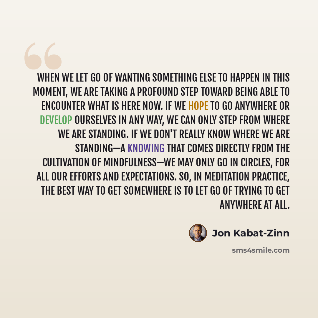 “When we let go of wanting something else to happen in this moment, we are taking a profound step toward being able to encounter what is here now. If we hope to go anywhere or develop ourselves in any way, we can only step from where we are standing. If we don't really know where we are standing—a…” quote by Jon Kabat-Zinn
