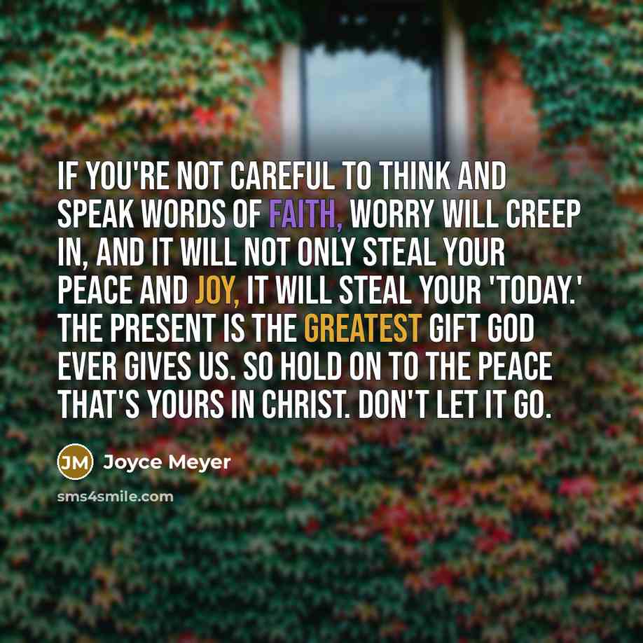 “If you're not careful to think and speak words of faith, worry will creep in, and it will not only steal your peace and joy, it will steal your 'today.' The present is the greatest gift God ever gives us. So hold on to the peace that's yours in Christ. Don't let it go.” quote by Joyce Meyer