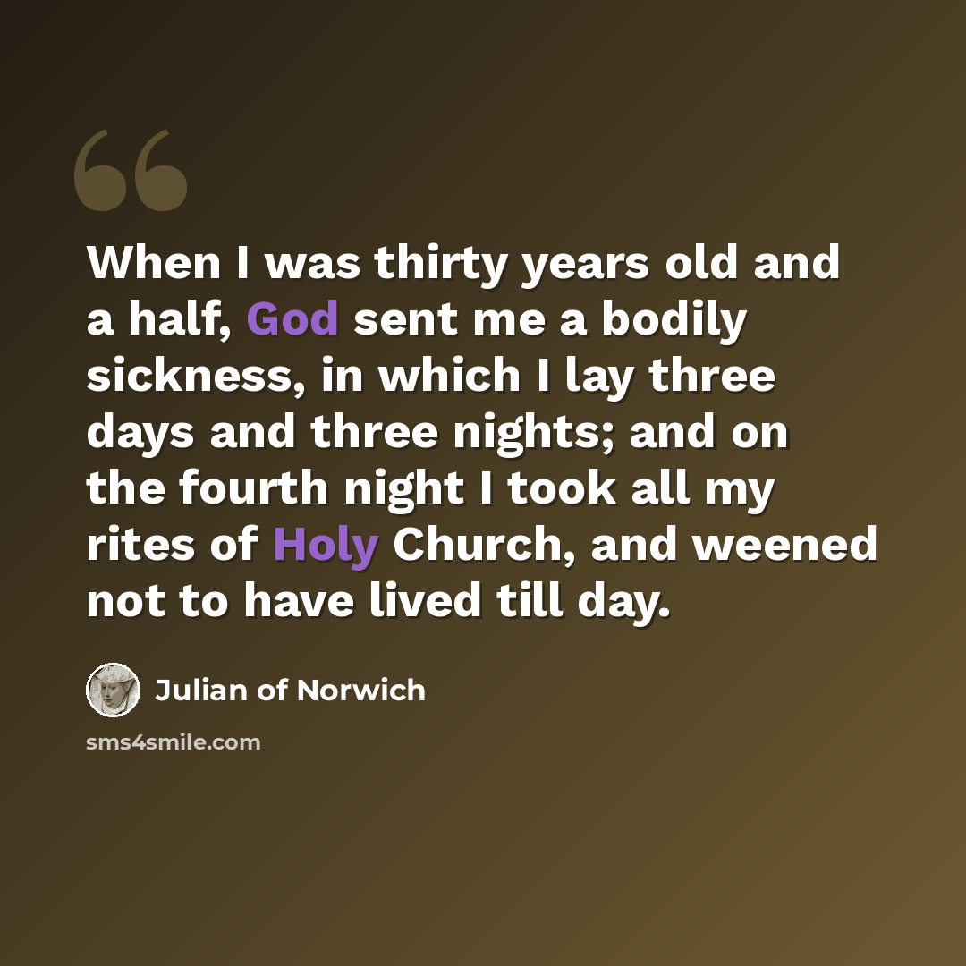 “When I was thirty years old and a half, God sent me a bodily sickness, in which I lay three days and three nights; and on the fourth night I took all my rites of Holy Church, and weened not to have lived till day.” quote by Julian of Norwich