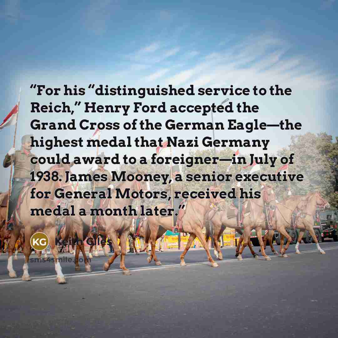 “For his “distinguished service to the Reich,” Henry Ford accepted the Grand Cross of the German Eagle—the highest medal that Nazi Germany could award to a foreigner—in July of 1938. James Mooney, a senior executive for General Motors, received his medal a month later.” quote by Keith Giles