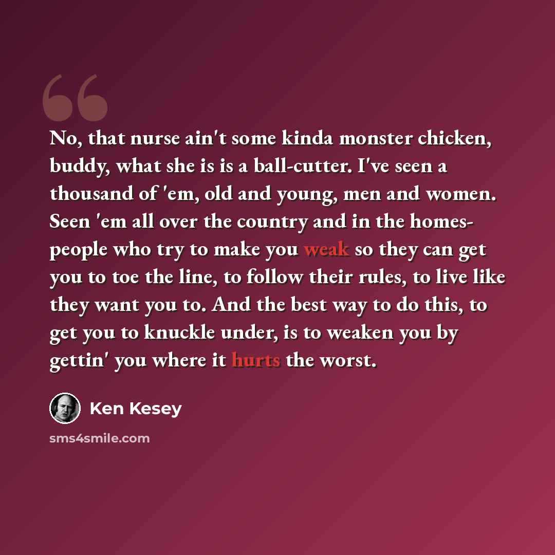 “No, that nurse ain't some kinda monster chicken, buddy, what she is is a ball-cutter. I've seen a thousand of 'em, old and young, men and women. Seen 'em all over the country and in the homes- people who try to make you weak so they can get you to toe the line, to follow their rules, to live like…” quote by Ken Kesey