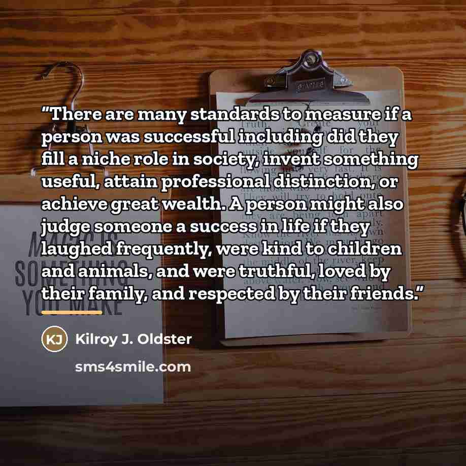 “There are many standards to measure if a person was successful including did they fill a niche role in society, invent something useful, attain professional distinction, or achieve great wealth. A person might also judge someone a success in life if they laughed frequently, were kind to children…” quote by Kilroy J. Oldster