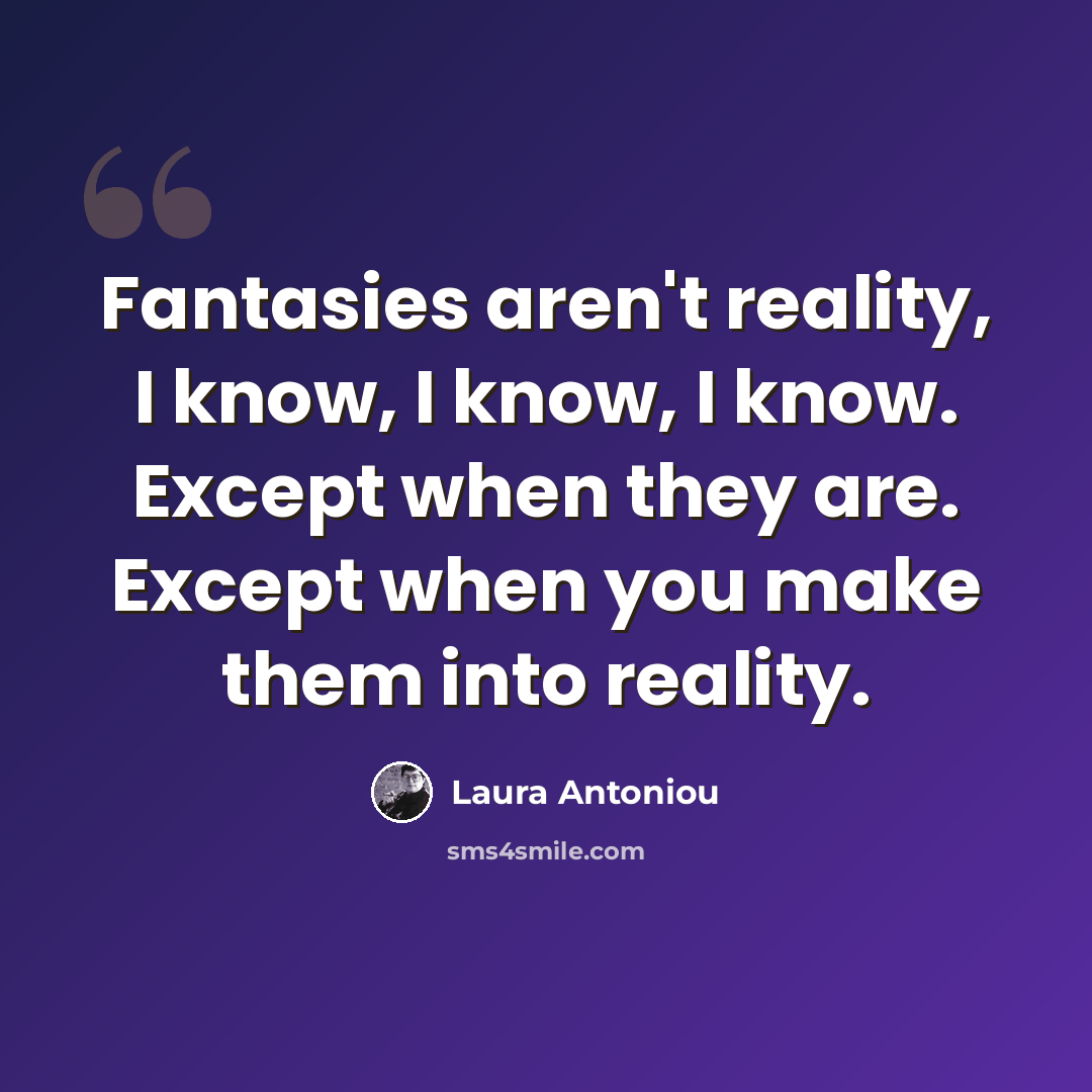 “Fantasies aren't reality, I know, I know, I know. Except when they are. Except when you make them into reality.” quote by Laura Antoniou