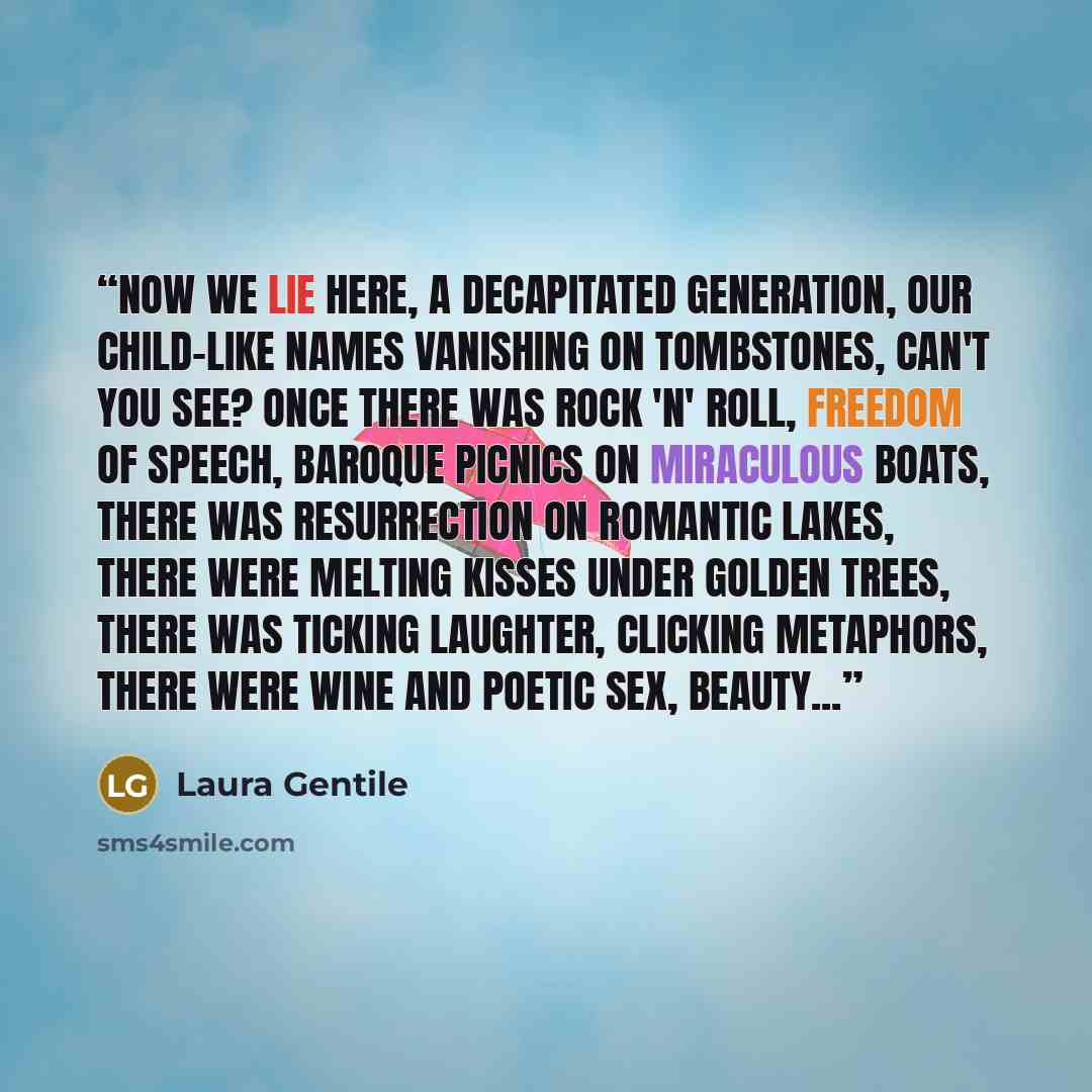 “Now we lie here, a decapitated generation, our child-like names vanishing on tombstones, can't you see? Once there was Rock 'n' Roll, freedom of speech, baroque picnics on miraculous boats, there was resurrection on romantic lakes, there were melting kisses under golden trees, there was ticking…” quote by Laura Gentile