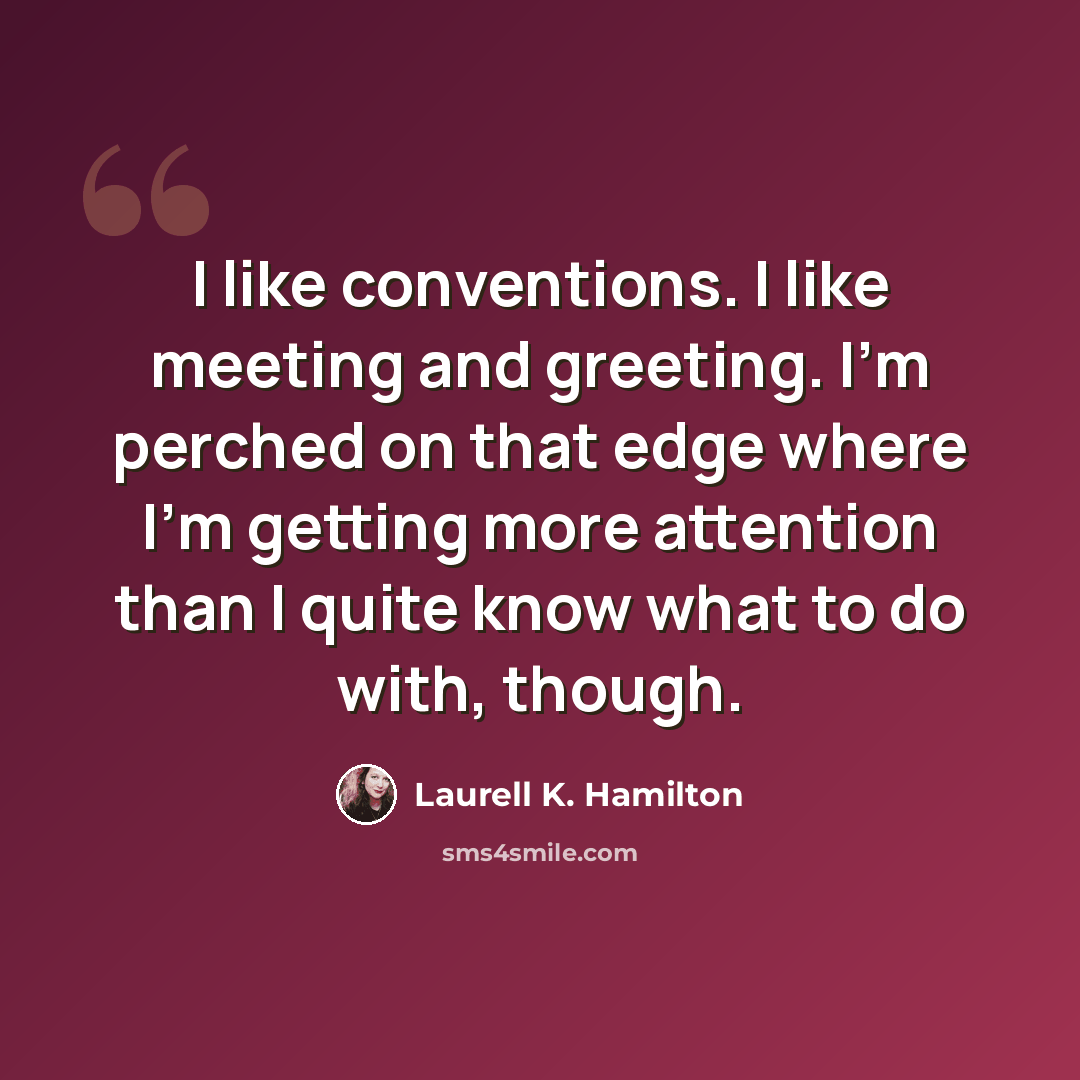 “I like conventions. I like meeting and greeting. I'm perched on that edge where I'm getting more attention than I quite know what to do with, though.” quote by Laurell K. Hamilton