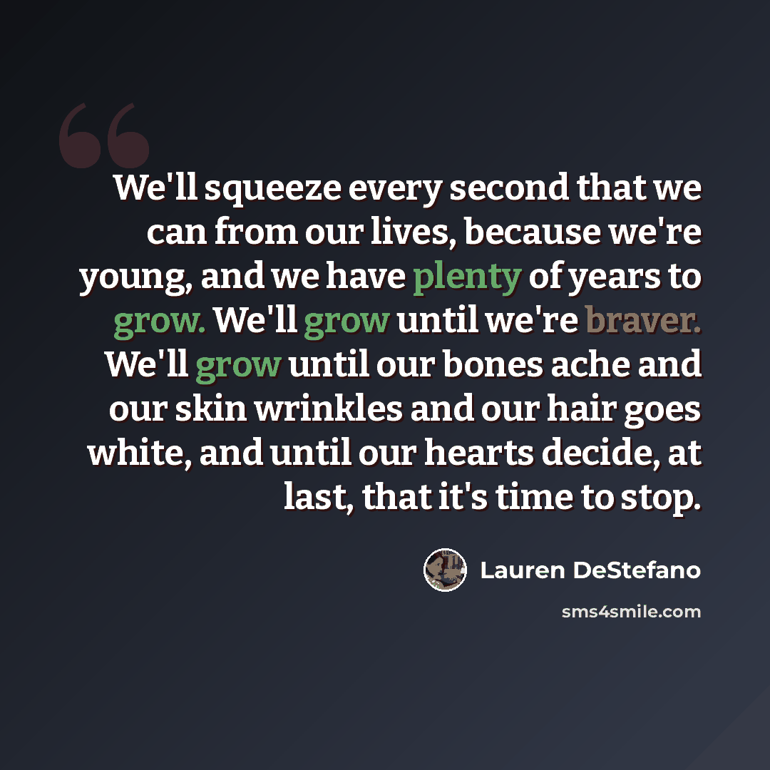 “We'll squeeze every second that we can from our lives, because we're young, and we have plenty of years to grow. We'll grow until we're braver. We'll grow until our bones ache and our skin wrinkles and our hair goes white, and until our hearts decide, at last, that it's time to stop.” quote by Lauren DeStefano
