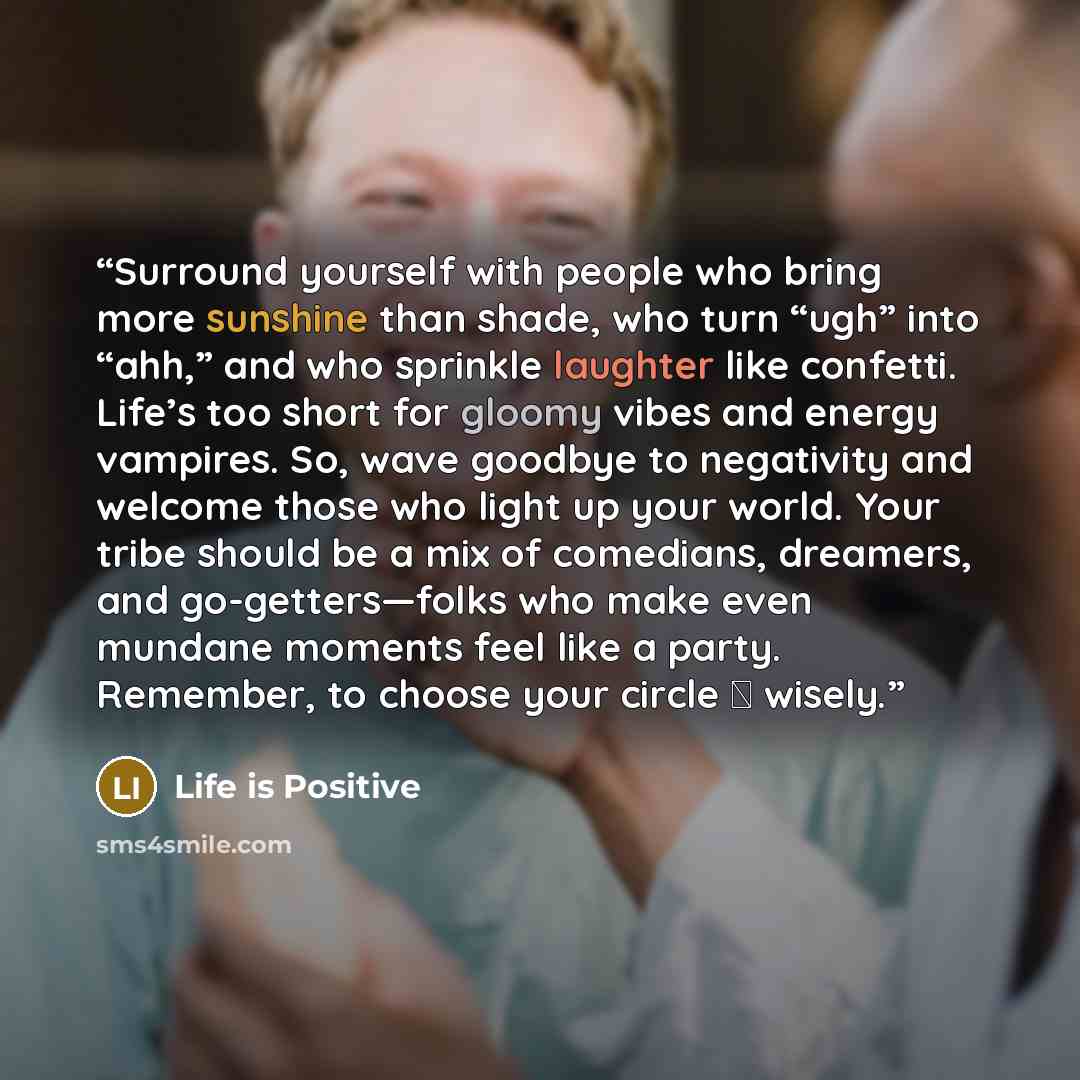 “Surround yourself with people who bring more sunshine than shade, who turn “ugh” into “ahh,” and who sprinkle laughter like confetti. Life’s too short for gloomy vibes and energy vampires. So, wave goodbye to negativity and welcome those who light up your world. Your tribe should be a mix of…” quote by Life is Positive
