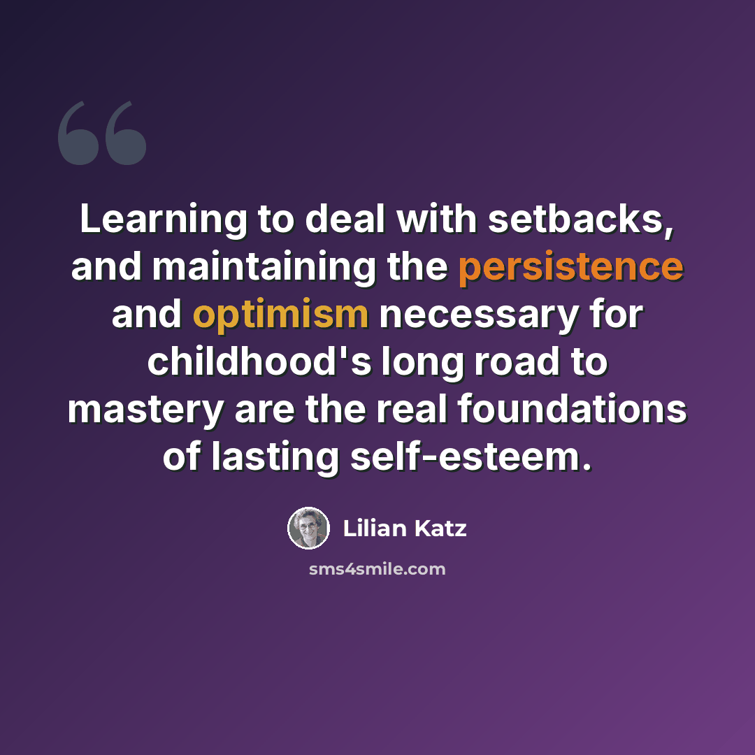 “Learning to deal with setbacks, and maintaining the persistence and optimism necessary for childhood's long road to mastery are the real foundations of lasting self-esteem.” quote by Lilian Katz