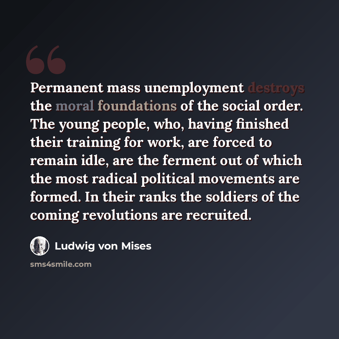 “Permanent mass unemployment destroys the moral foundations of the social order. The young people, who, having finished their training for work, are forced to remain idle, are the ferment out of which the most radical political movements are formed. In their ranks the soldiers of the coming…” quote by Ludwig von Mises