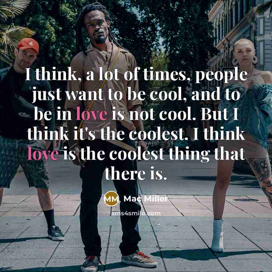 “I think, a lot of times, people just want to be cool, and to be in love is not cool. But I think it's the coolest. I think love is the coolest thing that there is.” quote by Mac Miller