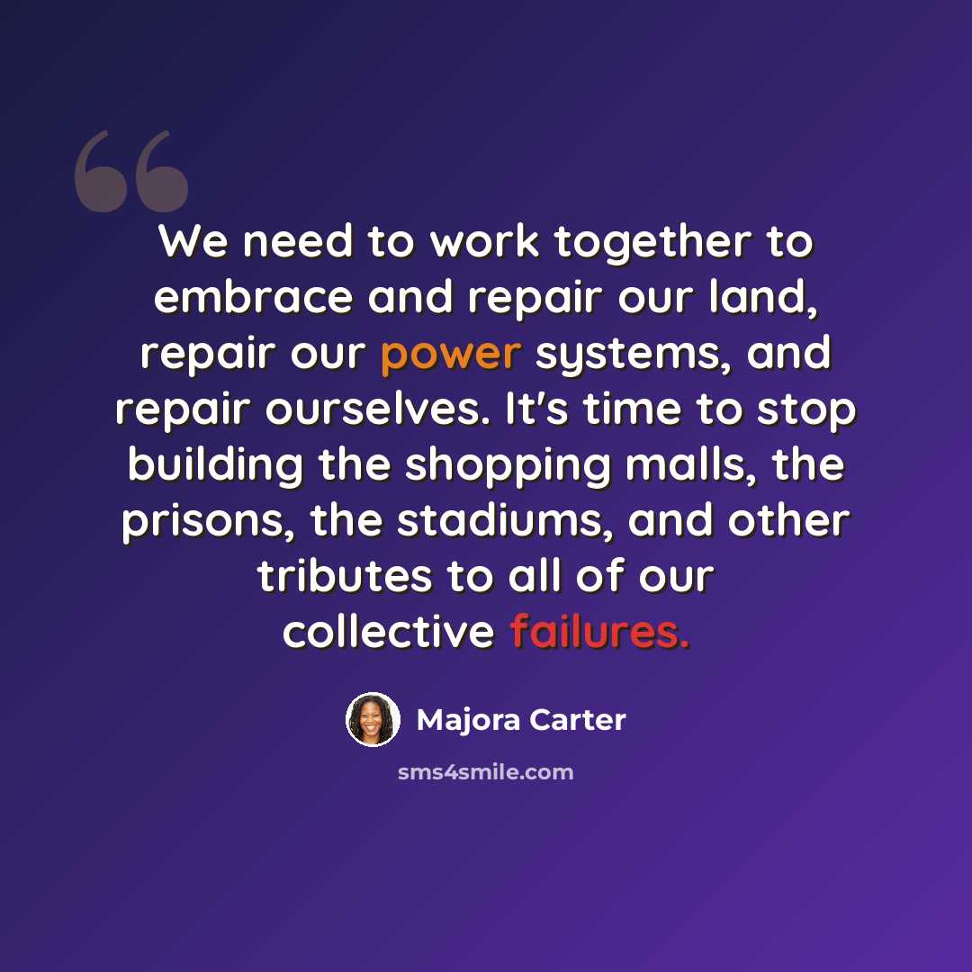 “We need to work together to embrace and repair our land, repair our power systems, and repair ourselves. It's time to stop building the shopping malls, the prisons, the stadiums, and other tributes to all of our collective failures.” quote by Majora Carter