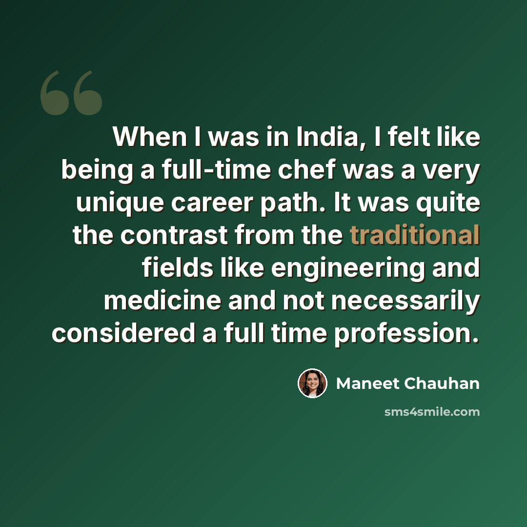 “When I was in India, I felt like being a full-time chef was a very unique career path. It was quite the contrast from the traditional fields like engineering and medicine and not necessarily considered a full time profession.” quote by Maneet Chauhan