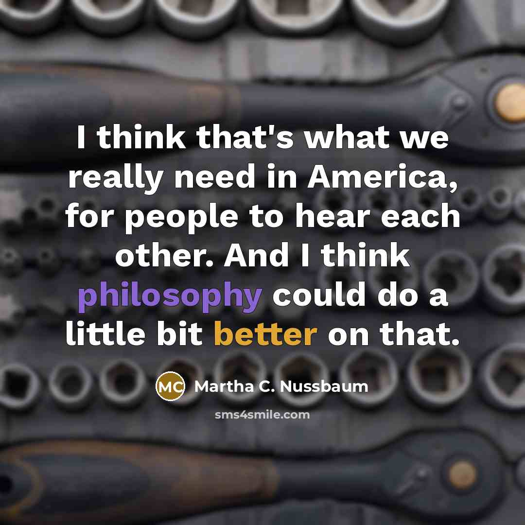 “I think that's what we really need in America, for people to hear each other. And I think philosophy could do a little bit better on that.” quote by Martha C. Nussbaum