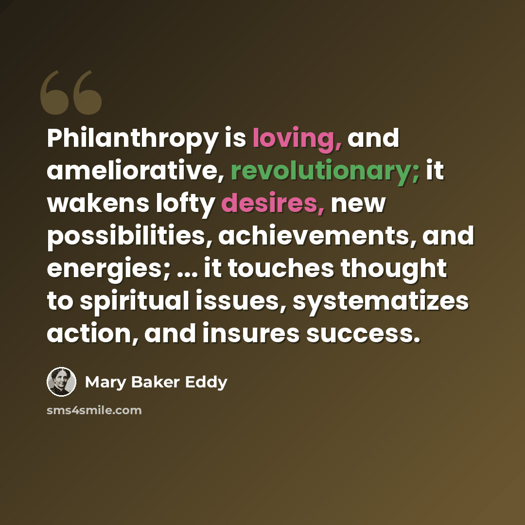 “Philanthropy is loving, and ameliorative, revolutionary; it wakens lofty desires, new possibilities, achievements, and energies; ... it touches thought to spiritual issues, systematizes action, and insures success.” quote by Mary Baker Eddy