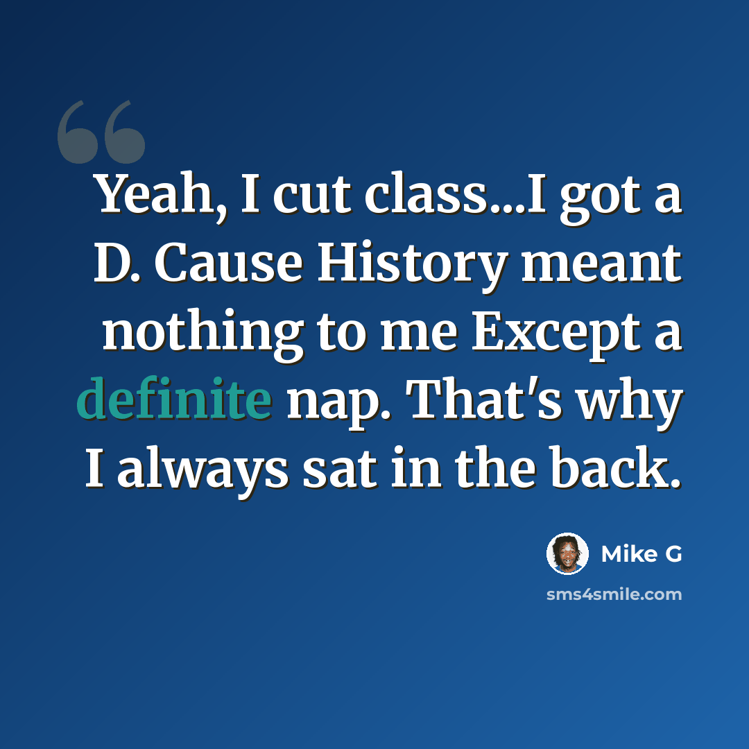 “Yeah, I cut class...I got a D. Cause History meant nothing to me Except a definite nap. That's why I always sat in the back.” quote by Mike G