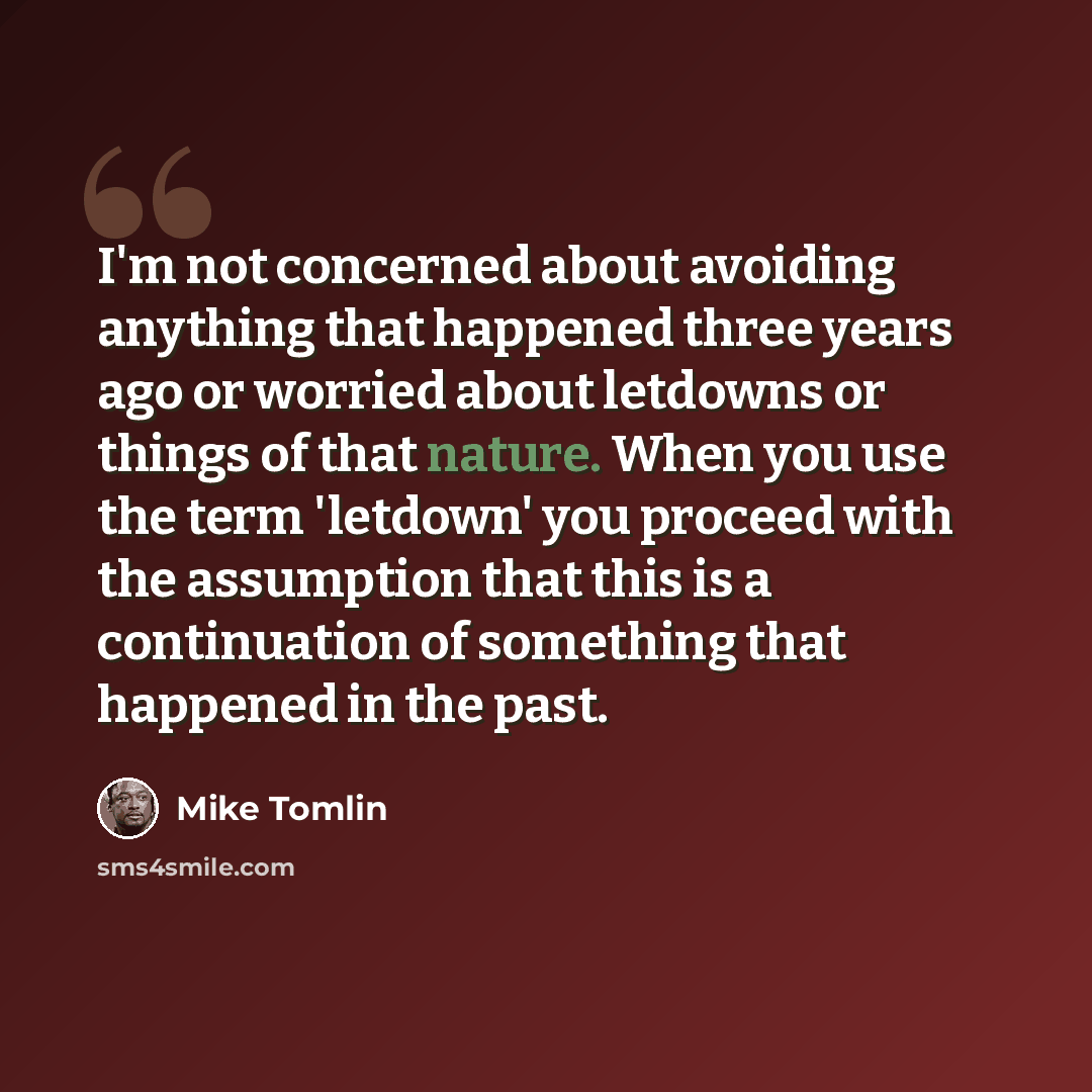 “I'm not concerned about avoiding anything that happened three years ago or worried about letdowns or things of that nature. When you use the term 'letdown' you proceed with the assumption that this is a continuation of something that happened in the past.” quote by Mike Tomlin