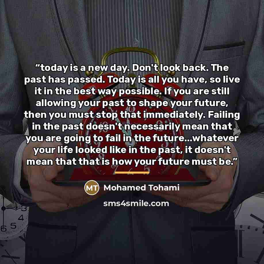 “today is a new day. Don't look back. The past has passed. Today is all you have, so live it in the best way possible. If you are still allowing your past to shape your future, then you must stop that immediately. Failing in the past doesn't necessarily mean that you are going to fail in the…” quote by Mohamed Tohami