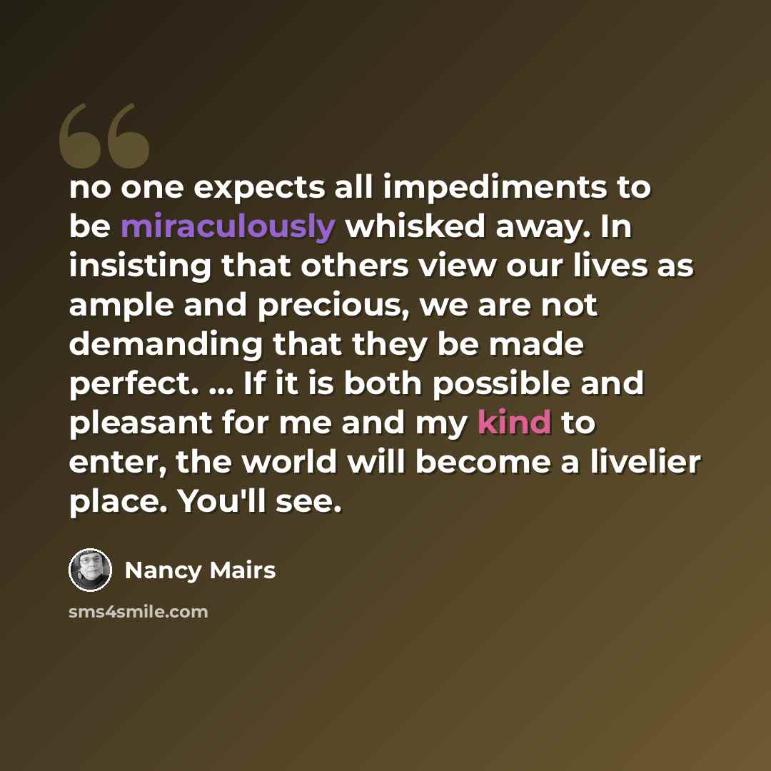 “no one expects all impediments to be miraculously whisked away. In insisting that others view our lives as ample and precious, we are not demanding that they be made perfect. ... If it is both possible and pleasant for me and my kind to enter, the world will become a livelier place. You'll see.” quote by Nancy Mairs
