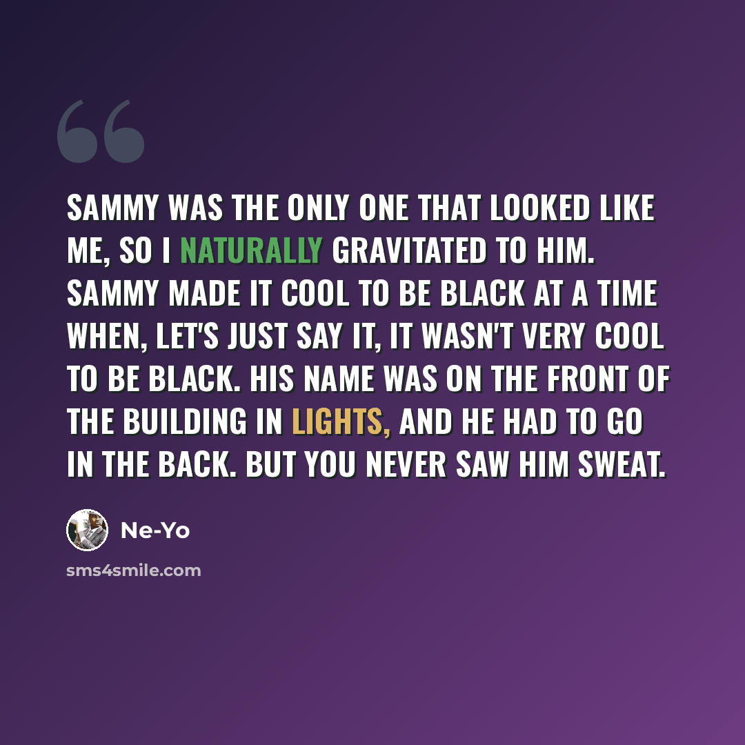 “Sammy was the only one that looked like me, so I naturally gravitated to him. Sammy made it cool to be black at a time when, let's just say it, it wasn't very cool to be black. His name was on the front of the building in lights, and he had to go in the back. But you never saw him sweat.” quote by Ne-Yo