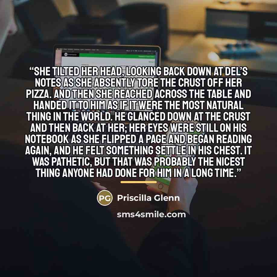 “She tilted her head, looking back down at Del’s notes as she absently tore the crust off her pizza. And then she reached across the table and handed it to him as if it were the most natural thing in the world. He glanced down at the crust and then back at her; her eyes were still on his notebook…” quote by Priscilla Glenn