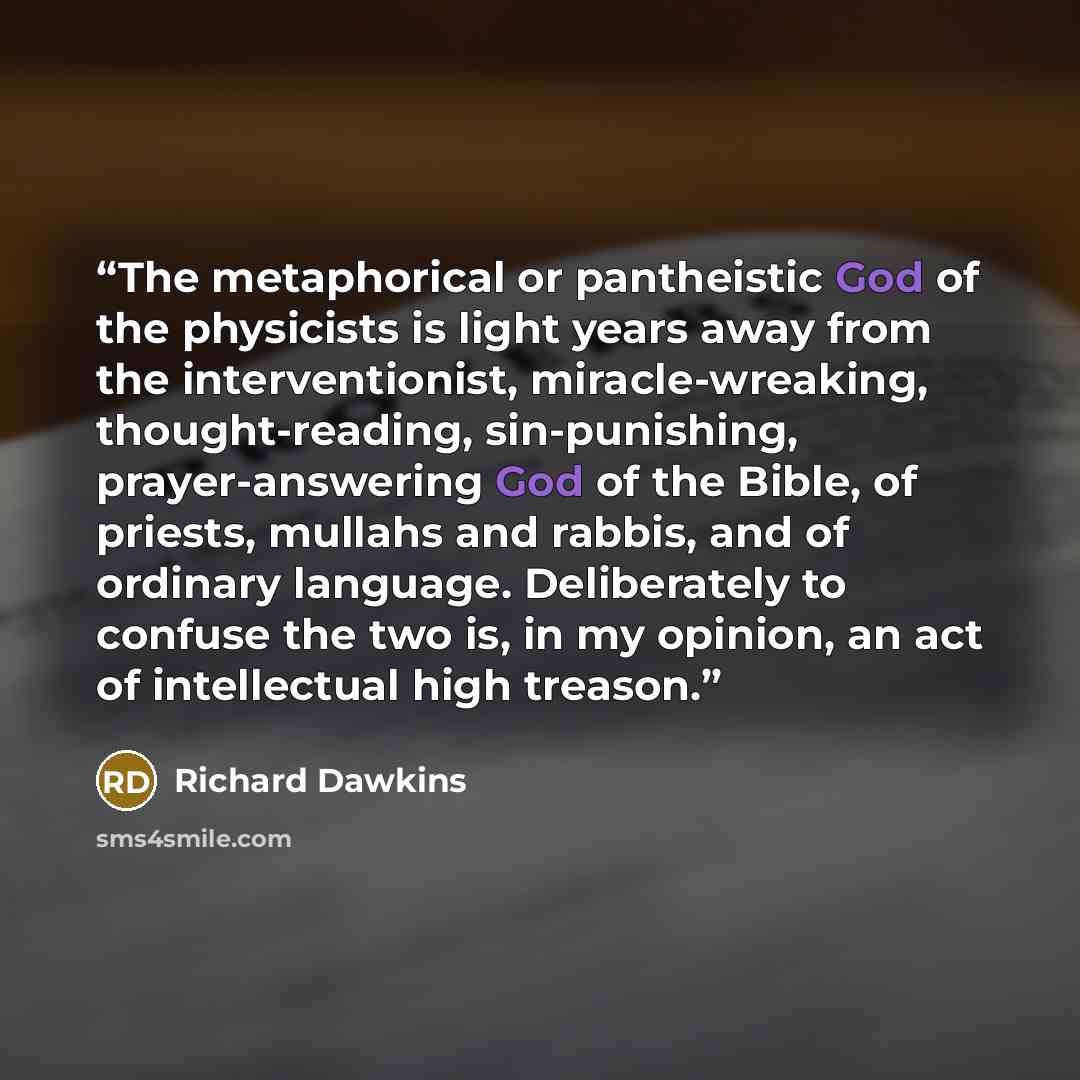 “The metaphorical or pantheistic God of the physicists is light years away from the interventionist, miracle-wreaking, thought-reading, sin-punishing, prayer-answering God of the Bible, of priests, mullahs and rabbis, and of ordinary language. Deliberately to confuse the two is, in my opinion, an…” quote by Richard Dawkins